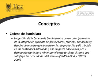 Conceptos
• Cadena de Suministro
– La gestión de la Cadena de Suministro se ocupa principalmente
de la integración eficiente de proveedores, fábricas, almacenes y
tiendas de manera que la mercancía sea producida y distribuida
en las cantidades adecuadas, a los lugares adecuados y en el
tiempo necesario para minimizar el coste total del sistema que
satisfaga las necesidades del servicio (SIMCHI-LEVI y OTROS,
2007)
8
 