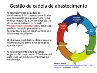 Gestão da cadeia de abastecimento
• O gerenciamento da cadeia de
  suprimentos é um conjunto de métodos
  que são usados para proporcionar uma
  melhor integração e uma melhor gestão
  de todos os parâmetros da rede:
  transportes, estoques, custos, etc. Esses
  parâmetros estão presentes nos
  fornecedores, na sua própria empresa e
  finalmente nos clientes.

• O objetivo é qualidade: entregar o que o
  cliente quer, no preço e nas condições
  que ele espera.

• O relacionamento entre as várias
  organizações do processo é fundamental
  para levar um produto competitivo ao
  consumidor.
                                              Fonte da imagem:
                                              http://cadeiadesuprimento10.blogspot.com/2010_11_01_a
                                              rchive.html . Acessado em 01/10/2011.
 
