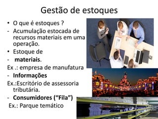 Gestão de estoques
• O que é estoques ?
- Acumulação estocada de
  recursos materiais em uma
  operação.
• Estoque de
- materiais.
Ex .: empresa de manufatura
- Informações
Ex.:Escritório de assessoria
  tributária.
- Consumidores (“Fila”)
 Ex.: Parque temático
 