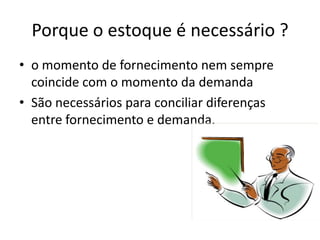 Porque o estoque é necessário ?
• o momento de fornecimento nem sempre
  coincide com o momento da demanda
• São necessários para conciliar diferenças
  entre fornecimento e demanda.
 