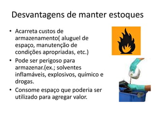Desvantagens de manter estoques
• Acarreta custos de
  armazenamento( aluguel de
  espaço, manutenção de
  condições apropriadas, etc.)
• Pode ser perigoso para
  armazenar.(ex.; solventes
  inflamáveis, explosivos, químico e
  drogas.
• Consome espaço que poderia ser
  utilizado para agregar valor.
 