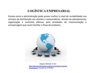 LOGÍSTICA EMPRESARIAL
Estuda como a administração pode prover melhor o nível de rentabilidade nos
serviços de distribuição aos clientes e consumidores, através de planejamento,
organização e controles efetivos para atividades de movimentação e
armazenagem que visam facilitar o fluxo de produtos.




                                   Imagem Retirada do site:
                    http://unitecupv2011ammf.wordpress.com/category/uncateg
                    orized/page/2/.Acessado em 12/10/2011
 