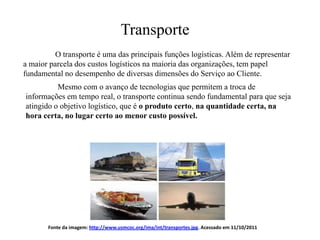 Transporte
          O transporte é uma das principais funções logísticas. Além de representar
a maior parcela dos custos logísticos na maioria das organizações, tem papel
fundamental no desempenho de diversas dimensões do Serviço ao Cliente.
          Mesmo com o avanço de tecnologias que permitem a troca de
informações em tempo real, o transporte continua sendo fundamental para que seja
atingido o objetivo logístico, que é o produto certo, na quantidade certa, na
hora certa, no lugar certo ao menor custo possível.




       Fonte da imagem: http://www.usmcoc.org/ima/int/transportes.jpg. Acessado em 11/10/2011
 