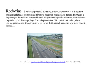 Rodovias: É o mais expressivo no transporte de cargas no Brasil, atingindo
praticamente todos os pontos do território nacional, pois desde a década de 50 com a
implantação da indústria automobilística e a pavimentação das rodovias, esse modo se
expandiu de tal forma que hoje é o mais procurado. Difere do ferroviário, pois se
destina principalmente ao transporte de curtas distâncias de produtos acabados e semi-
acabados.




              Fonte da imagem: http://www.portaldetecnologia.com.br/tags/manutencao   /. Acessado em 11/10/2011.
 