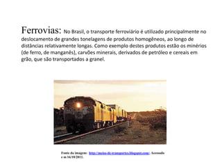 Ferrovias: No Brasil, o transporte ferroviário é utilizado principalmente no
deslocamento de grandes tonelagens de produtos homogêneos, ao longo de
distâncias relativamente longas. Como exemplo destes produtos estão os minérios
(de ferro, de manganês), carvões minerais, derivados de petróleo e cereais em
grão, que são transportados a granel.




                 Fonte da imagem: http://meios-de-transportes.blogspot.com/. Acessado
                 e m 16/10/2011.
 