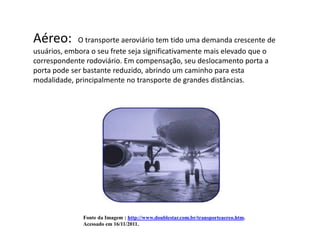 Aéreo:       O transporte aeroviário tem tido uma demanda crescente de
usuários, embora o seu frete seja significativamente mais elevado que o
correspondente rodoviário. Em compensação, seu deslocamento porta a
porta pode ser bastante reduzido, abrindo um caminho para esta
modalidade, principalmente no transporte de grandes distâncias.




              Fonte da Imagem : http://www.doublestar.com.br/transporteaereo.htm.
              Acessado em 16/11/2011.
 