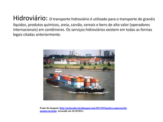 Hidroviário: O transporte hidroviário é utilizado para o transporte de granéis
líquidos, produtos químicos, areia, carvão, cereais e bens de alto valor (operadores
internacionais) em contêineres. Os serviços hidroviários existem em todas as formas
legais citadas anteriormente.




                Fonte da imagem: http://petiscodaveia.blogspot.com/2011/03/logstica-empresarial-
                modais-de.html. Acessado em 16/10/2011.
 