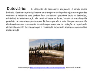 Dutoviário:               A utilização do transporte dutoviário é ainda muito
limitada. Destina-se principalmente ao transporte de líquidos e gases em grandes
volumes e materiais que podem ficar suspensos (petróleo bruto e derivados,
minérios). A movimentação via dutos é bastante lenta, sendo contrabalançada
pelo fato de que o transporte opera 24 horas por dia e sete dias por semana. Os
direitos de acesso, construção, requisitos para controle das estações e capacidade
de bombeamento fazem com que o transporte dutoviário apresente o custo fixo
mais elevado




            Fonte da imagem: http://conexaogeografia.hdfree.com.br/transportes.htm. Acessado em 16/10/2011.
 