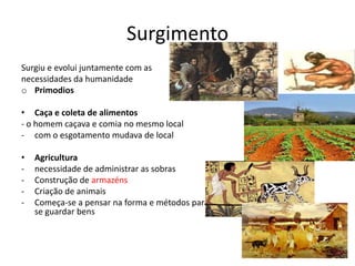 Surgimento
Surgiu e evolui juntamente com as
necessidades da humanidade
o Primodios

• Caça e coleta de alimentos
- o homem caçava e comia no mesmo local
- com o esgotamento mudava de local

•   Agricultura
-   necessidade de administrar as sobras
-   Construção de armazéns
-   Criação de animais
-   Começa-se a pensar na forma e métodos para
    se guardar bens
 