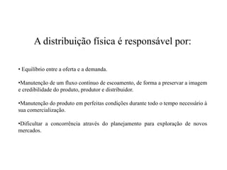 A distribuição física é responsável por:

• Equilíbrio entre a oferta e a demanda.

•Manutenção de um fluxo contínuo de escoamento, de forma a preservar a imagem
e credibilidade do produto, produtor e distribuidor.

•Manutenção do produto em perfeitas condições durante todo o tempo necessário à
sua comercialização.

•Dificultar a concorrência através do planejamento para exploração de novos
mercados.
 