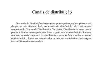 Canais de distribuição

     Os canais de distribuição são os meios pelos quais o produto percorre até
chegar ao seu destino final; os canais de distribuição são basicamente
compostos de Centros de Distribuições, Varejistas, Distribuidores, entre outros
pontos utilizados como apoio para diluir o custo total da distribuição. Somente
com o cálculo do custo total da distribuição pode se definir a melhor estrutura
de distribuição; devem ser considerados os estoques em trânsito e os estoques
intermediários dentro da cadeia.
 