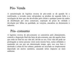 Pós- Venda
A caracterização da logística reversa de pós-venda se dá quando há a
reutilização, a revenda como sub-produto ou produto de segunda linha e a
reciclagem de bens que são devolvidos pelo cliente a qualquer ponto da cadeia
de distribuição por erros comerciais, expiração do prazo de validade e
devolução por falhas na qualidade, ao varejista, atacadista ou diretamente à
industria.


   Pós- consumo
A logística reversa de pós-consumo se caracteriza pelo planejamento,
controle e disposição final dos bens de pós-consumo, que são aqueles bens
que estão no final de sua vida útil, devido ao uso. Essa vida útil pode ser
prolongada se outras pessoas virem neste mesmo bem, outras utilidades o
mantendo em uso por um determinado tempo, após isso esse bem é
destinado à coleta de lixo urbano, podendo ser reciclado ou simplesmente
depositado em aterros sanitários, causando sérios impactos ao meio
ambiente.
 
