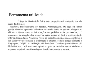 Ferramenta utilizada
          O jogo de distribuição física, aqui proposto, será composto por três
áreas de decisões:
Transporte, Processamento de pedidos, Armazenagem. Ou seja, em linhas
gerais abordará questões referentes ao modo como o produto chegará ao
cliente, a forma como as informações dos pedidos serão processadas, e o
número e localização dos armazéns assim como se dará a movimentação
interna dos produtos. No que se refere ao suporte computacional, o software a
ser desenvolvido utilizará a orientação a objetos, e mais especificamente a
linguagem Delphi. A utilização de Interfaces Gráficas (característica do
Delphi) torna o software mais agradável para os usuários, que se dedicam a
explorar o aplicativo utilizando para isso ícones, mouse e menus.
 