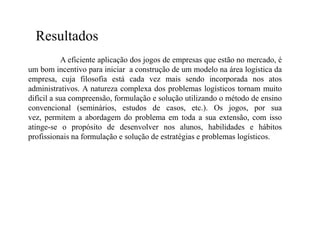 Resultados
           A eficiente aplicação dos jogos de empresas que estão no mercado, é
um bom incentivo para iniciar a construção de um modelo na área logística da
empresa, cuja filosofia está cada vez mais sendo incorporada nos atos
administrativos. A natureza complexa dos problemas logísticos tornam muito
difícil a sua compreensão, formulação e solução utilizando o método de ensino
convencional (seminários, estudos de casos, etc.). Os jogos, por sua
vez, permitem a abordagem do problema em toda a sua extensão, com isso
atinge-se o propósito de desenvolver nos alunos, habilidades e hábitos
profissionais na formulação e solução de estratégias e problemas logísticos.
 