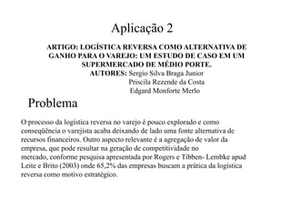Aplicação 2
        ARTIGO: LOGÍSTICA REVERSA COMO ALTERNATIVA DE
        GANHO PARA O VAREJO: UM ESTUDO DE CASO EM UM
                SUPERMERCADO DE MÉDIO PORTE.
                  AUTORES: Sergio Silva Braga Junior
                           Priscila Rezende da Costa
                           Edgard Monforte Merlo
  Problema
O processo da logística reversa no varejo é pouco explorado e como
conseqüência o varejista acaba deixando de lado uma fonte alternativa de
recursos financeiros. Outro aspecto relevante é a agregação de valor da
empresa, que pode resultar na geração de competitividade no
mercado, conforme pesquisa apresentada por Rogers e Tibben- Lembke apud
Leite e Brito (2003) onde 65,2% das empresas buscam a prática da logística
reversa como motivo estratégico.
 
