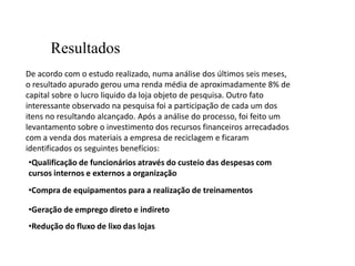 Resultados
De acordo com o estudo realizado, numa análise dos últimos seis meses,
o resultado apurado gerou uma renda média de aproximadamente 8% de
capital sobre o lucro liquido da loja objeto de pesquisa. Outro fato
interessante observado na pesquisa foi a participação de cada um dos
itens no resultando alcançado. Após a análise do processo, foi feito um
levantamento sobre o investimento dos recursos financeiros arrecadados
com a venda dos materiais a empresa de reciclagem e ficaram
identificados os seguintes benefícios:
•Qualificação de funcionários através do custeio das despesas com
cursos internos e externos a organização
•Compra de equipamentos para a realização de treinamentos

•Geração de emprego direto e indireto
•Redução do fluxo de lixo das lojas
 