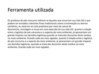Ferramenta utilizada
Os produtos de pós-consumo referem-se àqueles que encerram sua vida útil e que
podem ser enviados a destinos finais tradicionais como a incineração ou aterros
sanitários, ou retornar ao ciclo produtivo por meio de canais de
desmanche, reciclagem e reuso em uma extensão de sua vida útil. quanto à relação
entre a logística de pós-consumo e o aspecto do meio ambiente, já apresentam um
grande impacto nas decisões logísticas,quando se trata dos descartes deste resíduo
no meio ambiente, ficando cada vez mais vigiadas. quanto à relação entre a logística
de pós-consumo e o aspecto do meio ambiente, já apresentam um grande impacto
nas decisões logísticas, quando se trata dos descartes deste resíduo no meio
ambiente, ficando cada vez mais vigiadas.
 