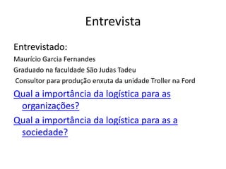 Entrevista
Entrevistado:
Maurício Garcia Fernandes
Graduado na faculdade São Judas Tadeu
Consultor para produção enxuta da unidade Troller na Ford
Qual a importância da logística para as
 organizações?
Qual a importância da logística para as a
 sociedade?
 