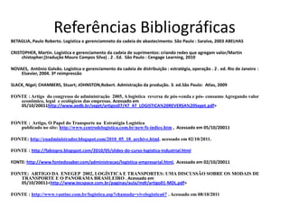 Referências Bibliográficas
BETAGLIA, Paulo Roberto. Logística e gerenciamneto da cadeia de abastecimento. São Paulo : Saraiva, 2003 ABELHAS

CRISTOPHER, Martin. Logística e gerenciamento da cadeia de suprimentos: criando redes que agregam valor/Martin
     chistopher;[tradução Mauro Campos Silva) . 2 . Ed. São Paulo : Cengage Learning, 2010

NOVAES, Antônio Galvão. Logística e gerenciamento da cadeia de distribuição : estratégia, operação . 2 . ed. Rio de Janeiro :
    Elsevier, 2004. 3º reimpressão

SLACK, Nigel; CHAMBERS, Stuart; JOHNSTON,Robert. Admistração da produção. 3. ed.São Paulo: Atlas, 2009

FONTE : Artigo do congresso de administração 2005, A logística reversa de pós-venda e pós- consumo Agregando valor
   econômico, legal e ecológicos das empresas. Acessado em
   05/10/20011http://www.aedb.br/seget/artigos07/47_47_LOGISTICA%20REVERSA%20Seget.pdf>


FONTE : Artigo, O Papel do Transporte na Estratégia Logística
   publicado no site: http://www.centrodelogistica.com.br/new/fs-indice.htm , Acessado em 05/10/20011

FONTE: http://euadministrador.blogspot.com/2010_05_18_archive.html. acessado em 02/10/2011.

FONTE : http://fabiopro.blogspot.com/2010/05/slides-do-curso-logistica-industrial.html

FONTE: http://www.fontedosaber.com/administracao/logistica-empresarial.html, Acessado em 02/10/20011

FONTE: ARTIGO DA ENEGEP 2002, LOGÍSTICA E TRANSPORTES: UMA DISCUSSÃO SOBRE OS MODAIS DE
   TRANSPORTE E O PANORAMA BRASILEIRO . Acessado em
   05/10/20011<http://www.tecspace.com.br/paginas/aula/mdt/artigo01-MDL.pdf>

FONTE : http://www.vantine.com.br/logistica.asp?chamada=vivelogistica67 . Acessado em 08/10/2011
 