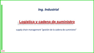 Logística y cadena de suministro
Ing. Industrial
LCS
supply chain management “gestión de la cadena de suministro”
 