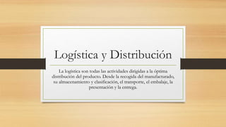 Logística y Distribución
La logística son todas las actividades dirigidas a la óptima
distribución del producto. Desde la recogida del manufacturado,
su almacenamiento y clasificación, el transporte, el embalaje, la
presentación y la entrega.
 