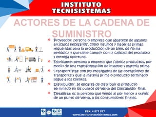 ACTORES DE LA CADENA DE
SUMINISTRO
 Proveedor: persona o empresa que abastece de algunos
artículos necesarios, como insumos y materias primas
requeridas para la producción de un bien, de forma
periódica y que debe cumplir con la calidad del producto
y entrega oportuna.
 Fabricante: persona o empresa que fabrica productos, por
medio de una transformación de insumos y materia prima.
 Transportistas: son los encargados de las operaciones de
transporte y que la materia prima o producto terminado
llegue a los clientes.
 Distribuidor: se encarga de distribuir el producto
terminado en los puntos de venta del consumidor final.
 Detallista: es la persona que vende al por menor a través
de un punto de venta, a los consumidores finales.
 