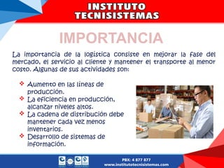 IMPORTANCIA
La importancia de la logística consiste en mejorar la fase del
mercado, el servicio al cliente y mantener el transporte al menor
costo. Algunas de sus actividades son:
 Aumento en las líneas de
producción.
 La eficiencia en producción,
alcanzar niveles altos.
 La cadena de distribución debe
mantener cada vez menos
inventarios.
 Desarrollo de sistemas de
información.
 