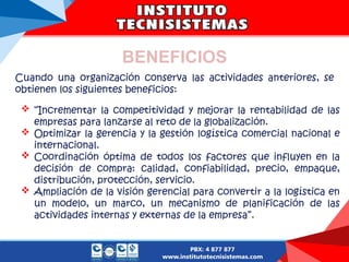 BENEFICIOS
Cuando una organización conserva las actividades anteriores, se
obtienen los siguientes beneficios:
 “Incrementar la competitividad y mejorar la rentabilidad de las
empresas para lanzarse al reto de la globalización.
 Optimizar la gerencia y la gestión logística comercial nacional e
internacional.
 Coordinación óptima de todos los factores que influyen en la
decisión de compra: calidad, confiabilidad, precio, empaque,
distribución, protección, servicio.
 Ampliación de la visión gerencial para convertir a la logística en
un modelo, un marco, un mecanismo de planificación de las
actividades internas y externas de la empresa”.
 
