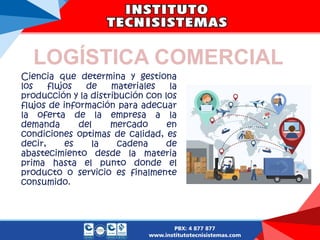 LOGÍSTICA COMERCIAL
Ciencia que determina y gestiona
los flujos de materiales la
producción y la distribución con los
flujos de información para adecuar
la oferta de la empresa a la
demanda del mercado en
condiciones optimas de calidad, es
decir, es la cadena de
abastecimiento desde la materia
prima hasta el punto donde el
producto o servicio es finalmente
consumido.
 