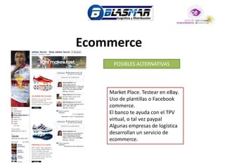 Ecommerce
     POSIBLES ALTERNATIVAS




    Market Place. Testear en eBay.
    Uso de plantillas o Facebook
    commerce.
    El banco te ayuda con el TPV
    virtual, o tal vez paypal
    Algunas empresas de logística
    desarrollan un servicio de
    ecommerce.
 