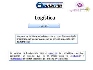 Logística
                             ¿Qué es?



      conjunto de medios y métodos necesarios para llevar a cabo la
      organización de una empresa, o de un servicio, especialmente
      de distribución



La logística es fundamental para el comercio. Las actividades logísticas
conforman un sistema que es el enlace entre la producción y
los mercados que están separados por el tiempo y la distancia
 