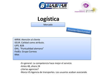 Logística
                            Mercado




-MRW. Atención al cliente
-SEUR. Calidad como atributo.
-UPS. B2B
-DHL. “Puntualidad alemana”
-FedEx. Grupo Correos
-Mex


     -En general. La competencia hace mejor el servicio
     -Antes 48, ahora 24
     -¿Varias agencias?
     -Marca VS Agencia de transportes. Los usuarios acaban asociando
 