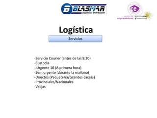 Logística
                    Servicios



-Servicio Courier (antes de las 8,30)
-Custodia
- Urgente 10 (A primera hora)
-Semiurgente (durante la mañana)
-Directos (Paquetería/Grandes cargas)
-Provinciales/Nacionales
-Valijas
 