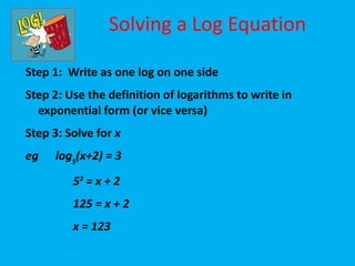 Solving a Log Equation

Step 1: Write as one log on one side
Step 2: Use the definition of logarithms to write in
  exponential form (or vice versa)
Step 3: Solve for x
eg   log5(x+2) = 3
         53 = x + 2
         125 = x + 2
         x = 123
 