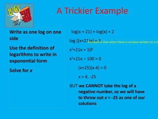 A Trickier Example

Write as one log on one    log(x + 21) + log(x) = 2
side                      log [(x+21)x] = 2 that when there is no base written on a lo
                                   Remember
Use the definition of     x2+21x = 102
logarithms to write in
exponential form          x2+21x – 100 = 0
                               (x+25)(x-4) = 0
Solve for x
                               x = 4, -25
                          BUT we CANNOT take the log of a
                              negative number, so we will have
                              to throw out x = -25 as one of our
                              solutions
 