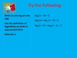 Try the Following:

Write as one log on one     log(2x – 4) = 3
side
                            log2(x) + log2 (x – 6) = 4
Use the definition of
logarithms to write in      log4(x + 4) – log4(x – 1) = 2
exponential form
Solve for x
 