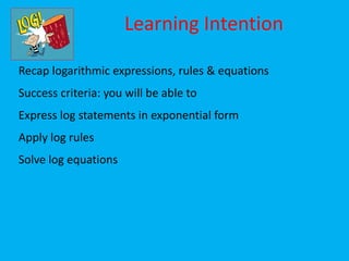 Learning Intention

Recap logarithmic expressions, rules & equations
Success criteria: you will be able to
Express log statements in exponential form
Apply log rules
Solve log equations
 