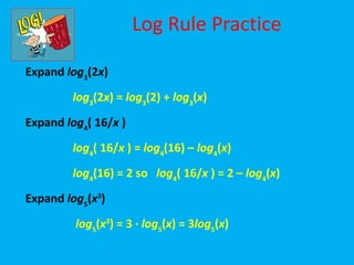 Log Rule Practice

Expand log3(2x)
        log3(2x) = log3(2) + log3(x)
Expand log4( 16/x )
        log4( 16/x ) = log4(16) – log4(x)
        log4(16) = 2 so log4( 16/x ) = 2 – log4(x)
Expand log5(x3)
         log5(x3) = 3 · log5(x) = 3log5(x)
 