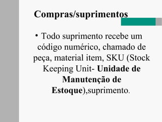 Compras/suprimentos
• Todo suprimento recebe um
código numérico, chamado de
peça, material item, SKU (Stock
Keeping Unit- Unidade de
Manutenção de
Estoque),suprimento.
 
