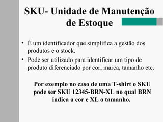 SKU- Unidade de Manutenção
de Estoque
• É um identificador que simplifica a gestão dos
produtos e o stock.
• Pode ser utilizado para identificar um tipo de
produto diferenciado por cor, marca, tamanho etc.
Por exemplo no caso de uma T-shirt o SKU
pode ser SKU 12345-BRN-XL no qual BRN
indica a cor e XL o tamanho.
 