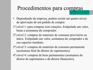 Procedimentos para compras
• Dependendo da empresa, podem existir até quatro níveis
de aprovação de um pedido de compra:
1º) nível 1: para compras sem cotações. Estipulado um valor,
basta a assinatura do comprador.
2º) nível 2: compras de materiais de consumo provisório ou
único. Estipulado um valor, assinatura do comprador e de
seu superior imediato.
3º) nível 3: compras de materiais de consumo permanente
(assinatura final do diretor de suprimentos)
4º) nível 4: compras de bens permanentes (assinatura do
diretor de suprimentos e do diretor financeiro).
 