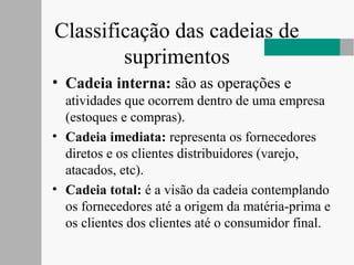 Classificação das cadeias de
suprimentos
• Cadeia interna: são as operações e
atividades que ocorrem dentro de uma empresa
(estoques e compras).
• Cadeia imediata: representa os fornecedores
diretos e os clientes distribuidores (varejo,
atacados, etc).
• Cadeia total: é a visão da cadeia contemplando
os fornecedores até a origem da matéria-prima e
os clientes dos clientes até o consumidor final.
 