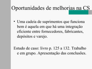 Oportunidades de melhorias na CS
• Uma cadeia de suprimentos que funciona
bem é aquela em que há uma integração
eficiente entre fornecedores, fabricantes,
depósitos e varejo.
Estudo de caso: livro p. 125 a 132. Trabalho
e em grupo. Apresentação das conclusões.
 