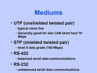 Mediums
• UTP (unshielded twisted pair)
  – typical voice line
  – Generally good for star LAN short haul 10
    Mbps
• STP (shielded twisted pair)
  – level 5 data grade (100 Mbps)
• RS-422
  – balanced serial data communications
• RS-232
  – unbalanced serial data communications
 