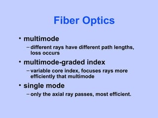 Fiber Optics
• multimode
  – different rays have different path lengths,
    loss occurs
• multimode-graded index
  – variable core index, focuses rays more
    efficiently that multimode
• single mode
  – only the axial ray passes, most efficient.
 