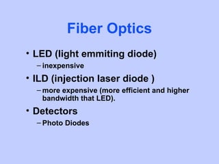 Fiber Optics
• LED (light emmiting diode)
  – inexpensive
• ILD (injection laser diode )
  – more expensive (more efficient and higher
    bandwidth that LED).
• Detectors
  – Photo Diodes
 