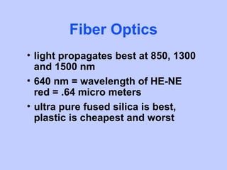 Fiber Optics
• light propagates best at 850, 1300
  and 1500 nm
• 640 nm = wavelength of HE-NE
  red = .64 micro meters
• ultra pure fused silica is best,
  plastic is cheapest and worst
 