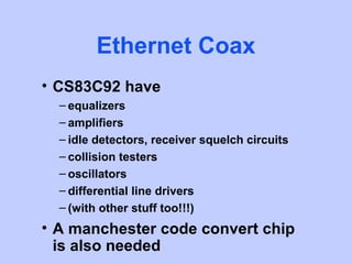 Ethernet Coax
• CS83C92 have
  – equalizers
  – amplifiers
  – idle detectors, receiver squelch circuits
  – collision testers
  – oscillators
  – differential line drivers
  – (with other stuff too!!!)
• A manchester code convert chip
  is also needed
 