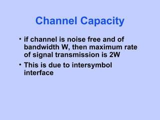 Channel Capacity
• if channel is noise free and of
  bandwidth W, then maximum rate
  of signal transmission is 2W
• This is due to intersymbol
  interface
 