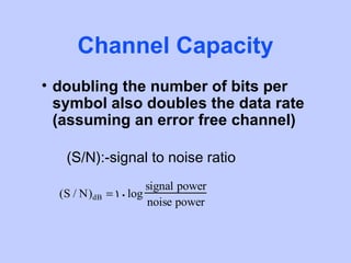 Channel Capacity
• doubling the number of bits per
  symbol also doubles the data rate
  (assuming an error free channel)

   (S/N):-signal to noise ratio
                      signal power
  (S / N)dB   = 10log
                      noise power
 